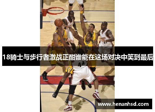 18骑士与步行者激战正酣谁能在这场对决中笑到最后