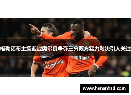 格勒诺布主场迎战奥尔良争夺三分双方实力对决引人关注